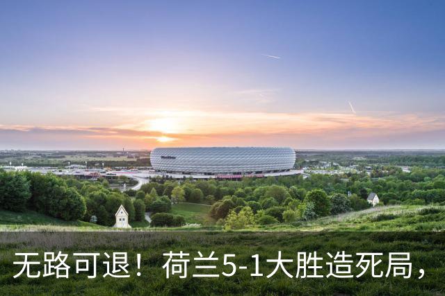 无路可退！荷兰5-1大胜造死局，日本队陷入两头堵绝境：不赢球直接出局
